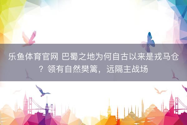 乐鱼体育官网 巴蜀之地为何自古以来是戎马仓？领有自然樊篱，远隔主战场