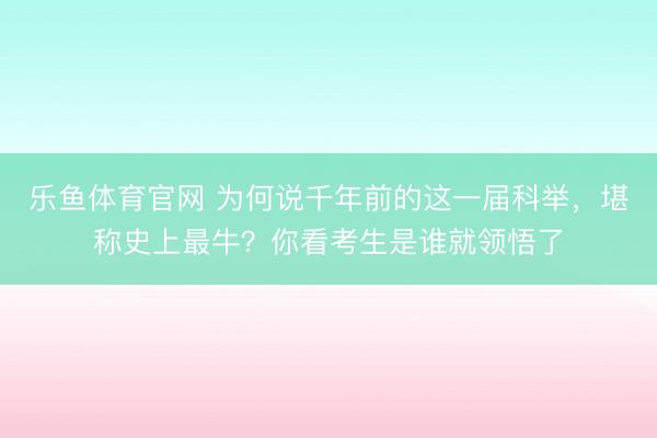 乐鱼体育官网 为何说千年前的这一届科举，堪称史上最牛？你看考生是谁就领悟了