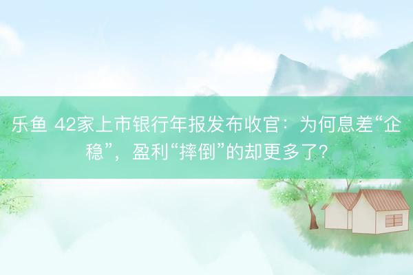乐鱼 42家上市银行年报发布收官：为何息差“企稳”，盈利“摔倒”的却更多了？