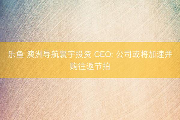 乐鱼 澳洲导航寰宇投资 CEO: 公司或将加速并购往返节拍