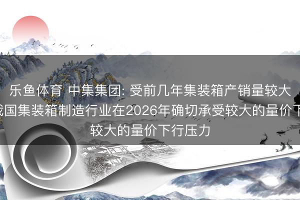 乐鱼体育 中集集团: 受前几年集装箱产销量较大影响， 我国集装箱制造行业在2026年确切承受较大的量价下行压力