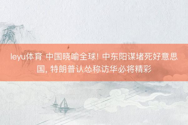 leyu体育 中国晓喻全球! 中东阳谋堵死好意思国， 特朗普认怂称访华必将精彩