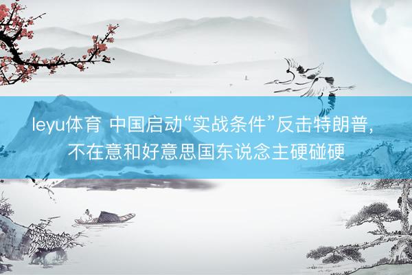 leyu体育 中国启动“实战条件”反击特朗普， 不在意和好意思国东说念主硬碰硬