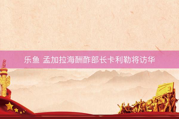 乐鱼 孟加拉海酬酢部长卡利勒将访华
