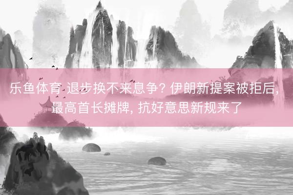 乐鱼体育 退步换不来息争? 伊朗新提案被拒后， 最高首长摊牌， 抗好意思新规来了