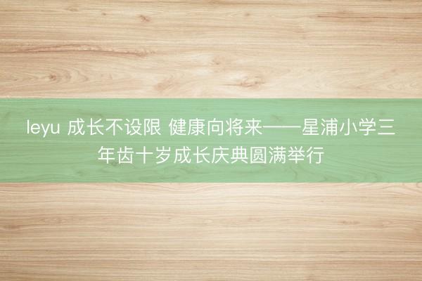 leyu 成长不设限 健康向将来——星浦小学三年齿十岁成长庆典圆满举行