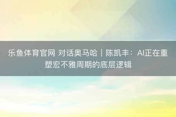乐鱼体育官网 对话奥马哈｜陈凯丰：AI正在重塑宏不雅周期的底层逻辑