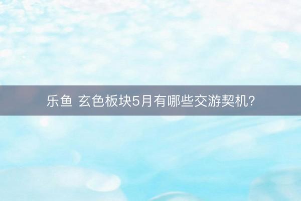 乐鱼 玄色板块5月有哪些交游契机？
