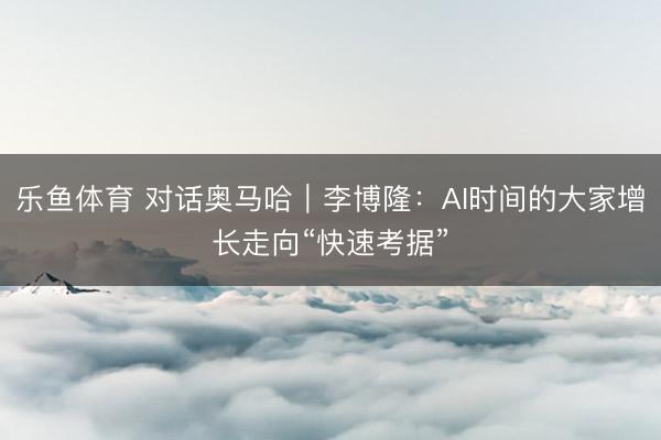 乐鱼体育 对话奥马哈｜李博隆：AI时间的大家增长走向“快速考据”