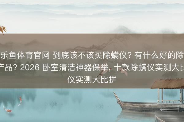 乐鱼体育官网 到底该不该买除螨仪? 有什么好的除螨产品? 2026 卧室清洁神器保举， 十款除螨仪实测大比拼
