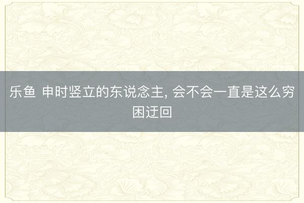 乐鱼 申时竖立的东说念主， 会不会一直是这么穷困迂回