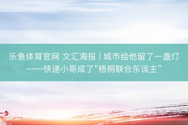 乐鱼体育官网 文汇海报 | 城市给他留了一盏灯——快递小哥成了“梧桐联合东谈主”