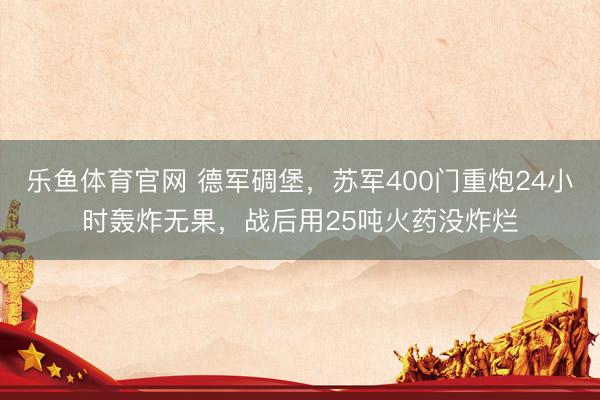 乐鱼体育官网 德军碉堡，苏军400门重炮24小时轰炸无果，战后用25吨火药没炸烂