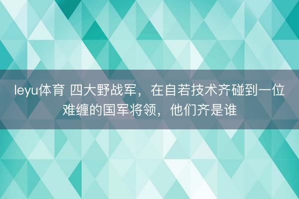 leyu体育 四大野战军，在自若技术齐碰到一位难缠的国军将领，他们齐是谁